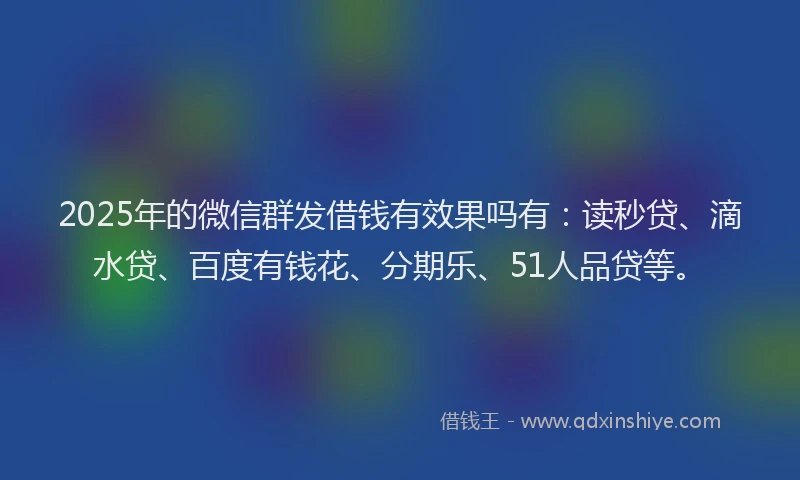 2025年的微信群发借钱有效果吗有：读秒贷、滴水贷、百度有钱花、分期乐、51人品贷等。