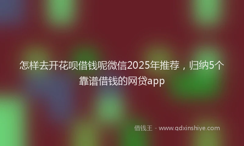 怎样去开花呗借钱呢微信2025年推荐，归纳5个靠谱借钱的网贷app