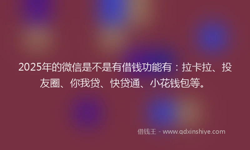 2025年的微信是不是有借钱功能有：拉卡拉、投友圈、你我贷、快贷通、小花钱包等。