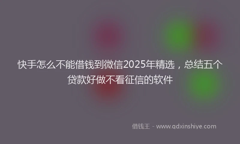 快手怎么不能借钱到微信2025年精选，总结五个贷款好做不看征信的软件