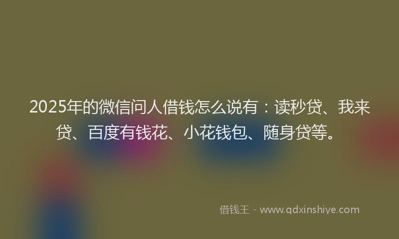 2025年的微信问人借钱怎么说有：读秒贷、我来贷、百度有钱花、小花钱包、随身贷等。
