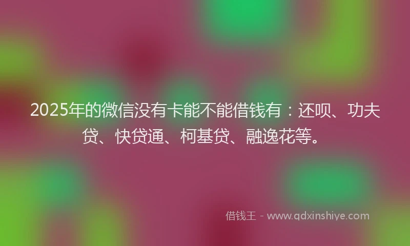 2025年的微信没有卡能不能借钱有：还呗、功夫贷、快贷通、柯基贷、融逸花等。
