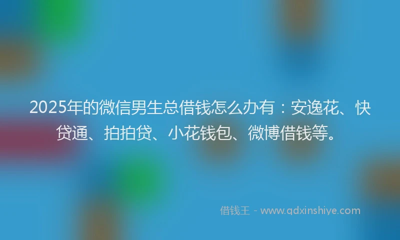 2025年的微信男生总借钱怎么办有：安逸花、快贷通、拍拍贷、小花钱包、微博借钱等。