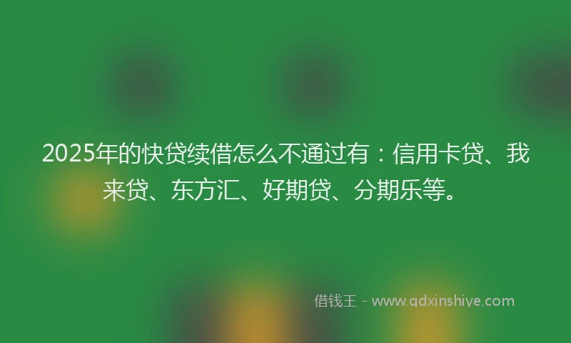 2025年的快贷续借怎么不通过有：信用卡贷、我来贷、东方汇、好期贷、分期乐等。