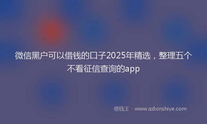 微信黑户可以借钱的口子2025年精选，整理五个不看征信查询的app