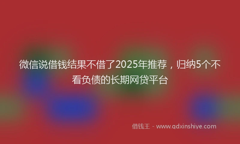 微信说借钱结果不借了2025年推荐，归纳5个不看负债的长期网贷平台
