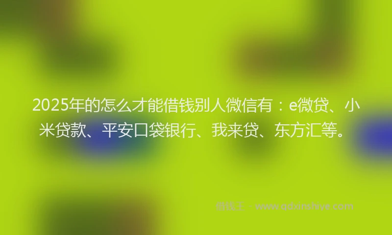 2025年的怎么才能借钱别人微信有：e微贷、小米贷款、平安口袋银行、我来贷、东方汇等。
