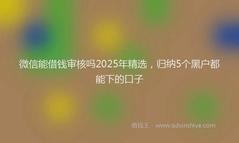 微信能借钱审核吗2025年精选，归纳5个黑户都能下的口子