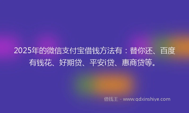 2025年的微信支付宝借钱方法有：替你还、百度有钱花、好期贷、平安i贷、惠商贷等。