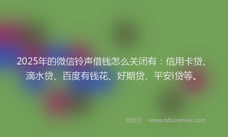 2025年的微信铃声借钱怎么关闭有：信用卡贷、滴水贷、百度有钱花、好期贷、平安i贷等。