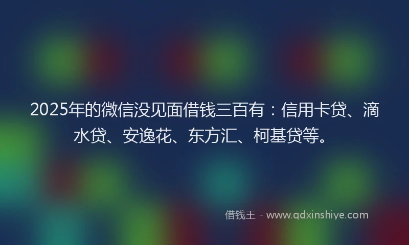 2025年的微信没见面借钱三百有：信用卡贷、滴水贷、安逸花、东方汇、柯基贷等。