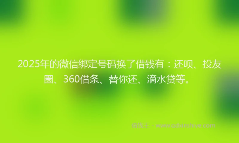 2025年的微信绑定号码换了借钱有：还呗、投友圈、360借条、替你还、滴水贷等。