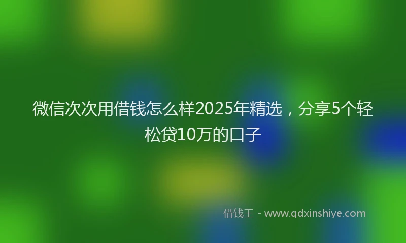 微信次次用借钱怎么样2025年精选，分享5个轻松贷10万的口子