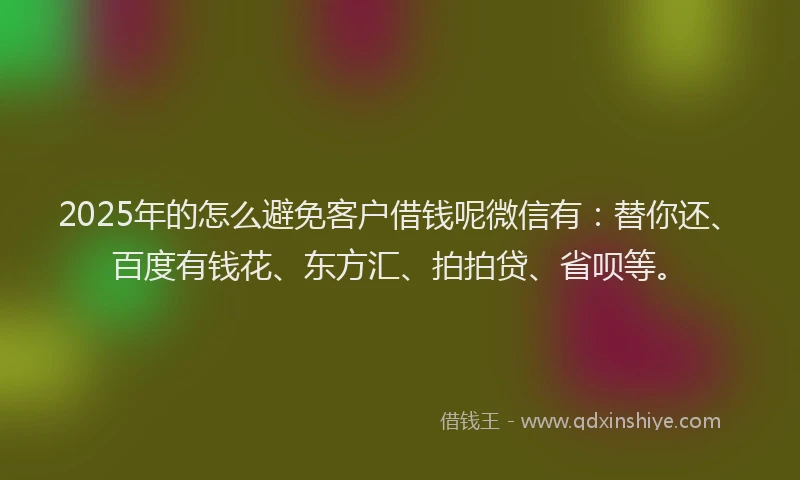 2025年的怎么避免客户借钱呢微信有：替你还、百度有钱花、东方汇、拍拍贷、省呗等。