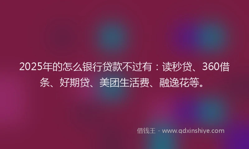 2025年的怎么银行贷款不过有：读秒贷、360借条、好期贷、美团生活费、融逸花等。