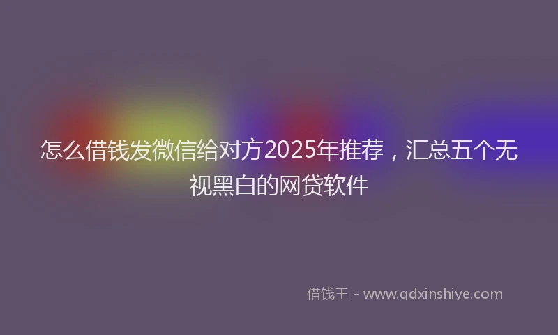 怎么借钱发微信给对方2025年推荐，汇总五个无视黑白的网贷软件