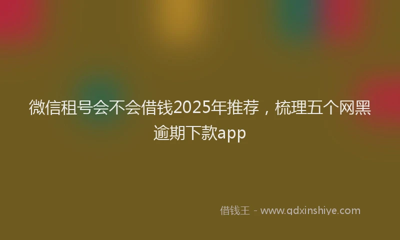 微信租号会不会借钱2025年推荐，梳理五个网黑逾期下款app