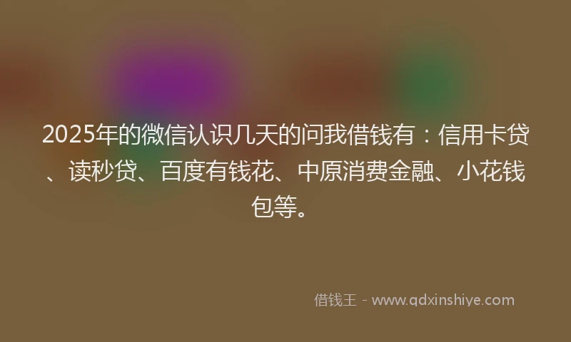 2025年的微信认识几天的问我借钱有：信用卡贷、读秒贷、百度有钱花、中原消费金融、小花钱包等。