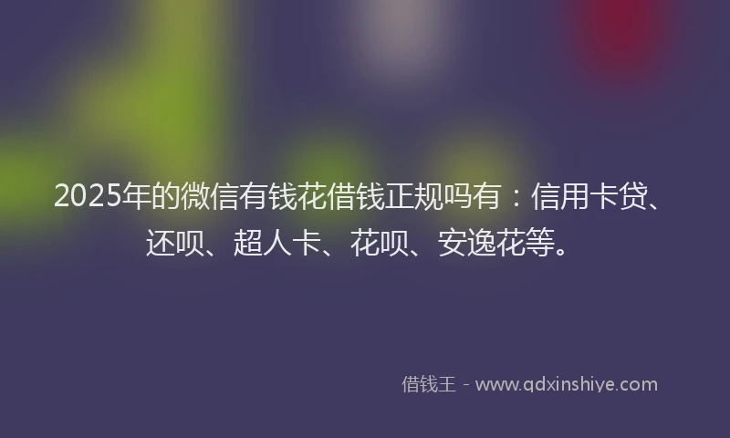 2025年的微信有钱花借钱正规吗有：信用卡贷、还呗、超人卡、花呗、安逸花等。