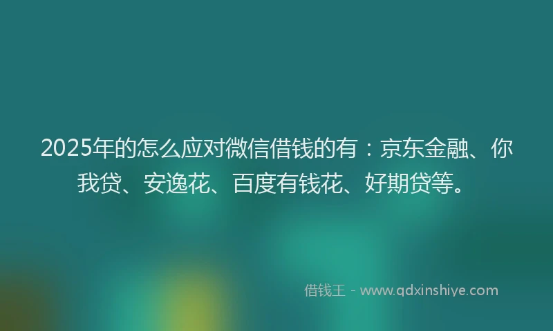 2025年的怎么应对微信借钱的有：京东金融、你我贷、安逸花、百度有钱花、好期贷等。