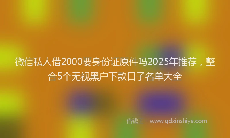 微信私人借2000要身份证原件吗2025年推荐，整合5个无视黑户下款口子名单大全