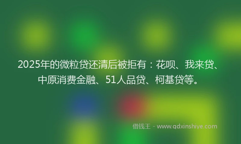 2025年的微粒贷还清后被拒有：花呗、我来贷、中原消费金融、51人品贷、柯基贷等。