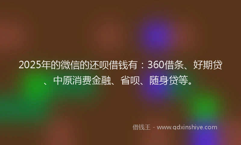 2025年的微信的还呗借钱有：360借条、好期贷、中原消费金融、省呗、随身贷等。