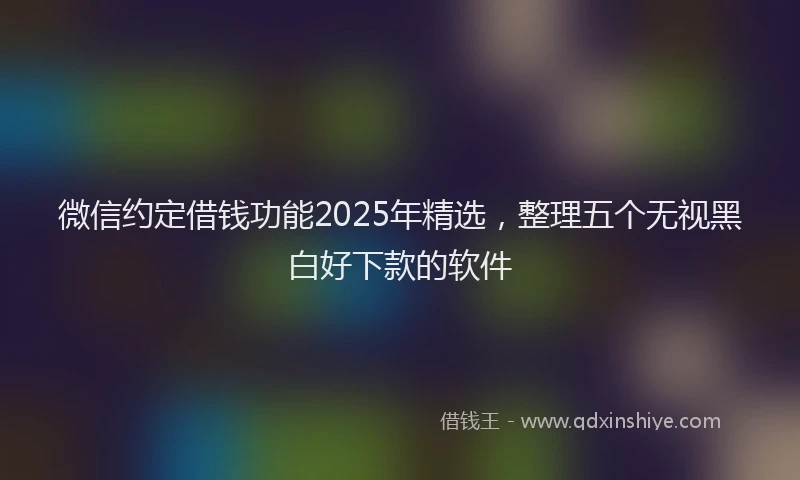 微信约定借钱功能2025年精选，整理五个无视黑白好下款的软件