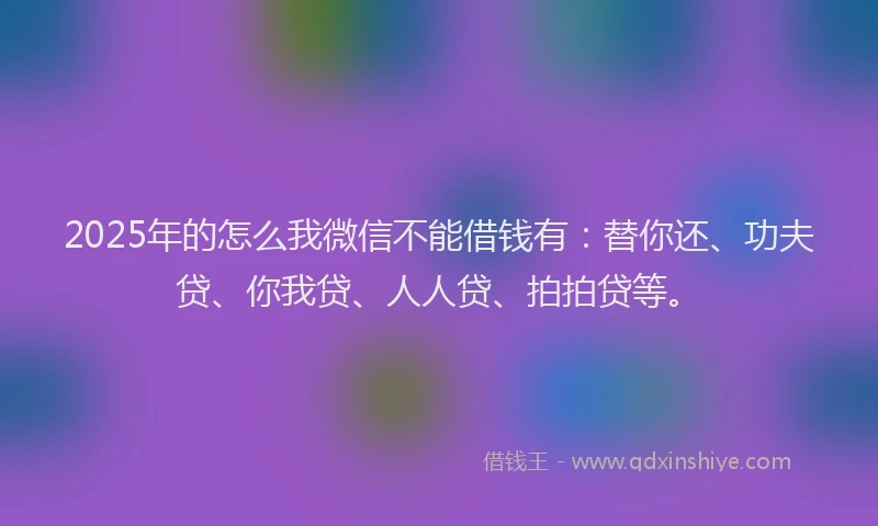 2025年的怎么我微信不能借钱有：替你还、功夫贷、你我贷、人人贷、拍拍贷等。