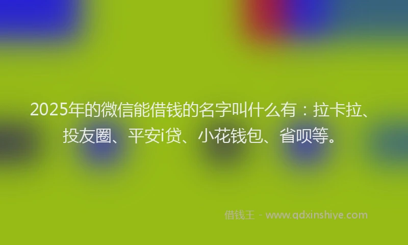 2025年的微信能借钱的名字叫什么有：拉卡拉、投友圈、平安i贷、小花钱包、省呗等。