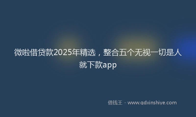 微啦借贷款2025年精选，整合五个无视一切是人就下款app