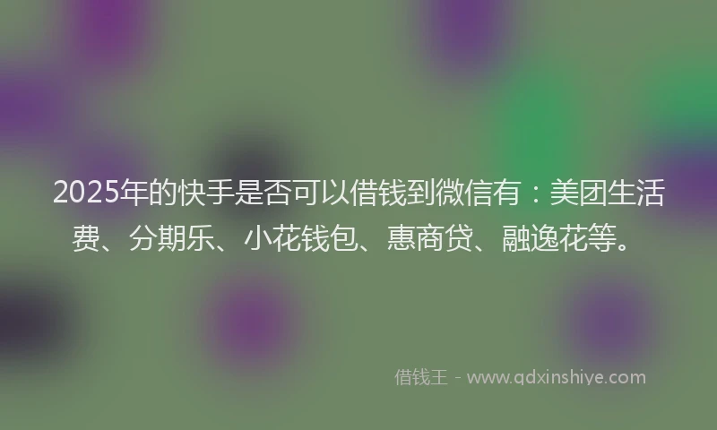 2025年的快手是否可以借钱到微信有：美团生活费、分期乐、小花钱包、惠商贷、融逸花等。