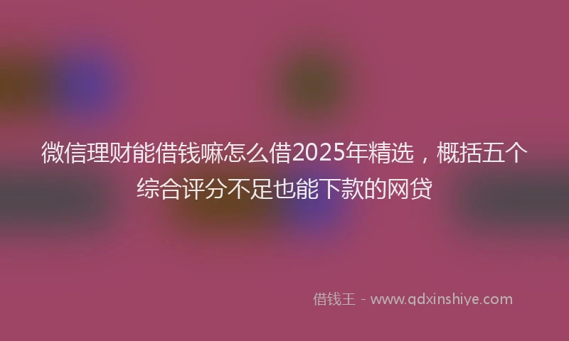 微信理财能借钱嘛怎么借2025年精选，概括五个综合评分不足也能下款的网贷