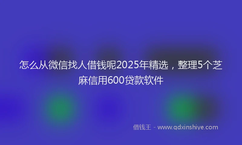 怎么从微信找人借钱呢2025年精选，整理5个芝麻信用600贷款软件