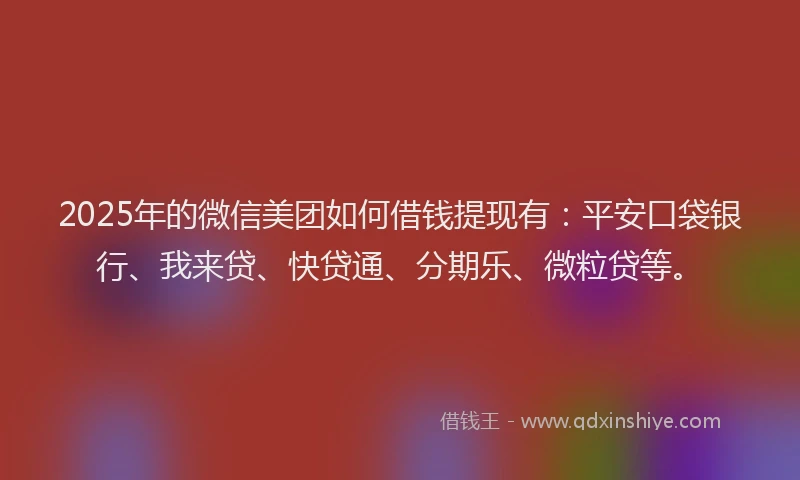 2025年的微信美团如何借钱提现有：平安口袋银行、我来贷、快贷通、分期乐、微粒贷等。