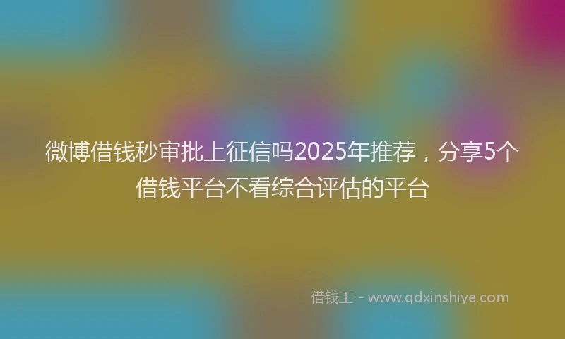 微博借钱秒审批上征信吗2025年推荐，分享5个借钱平台不看综合评估的平台