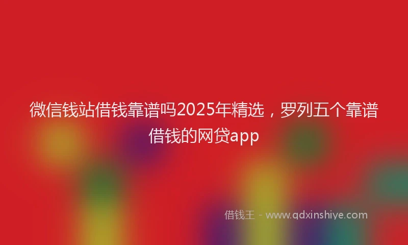 微信钱站借钱靠谱吗2025年精选，罗列五个靠谱借钱的网贷app