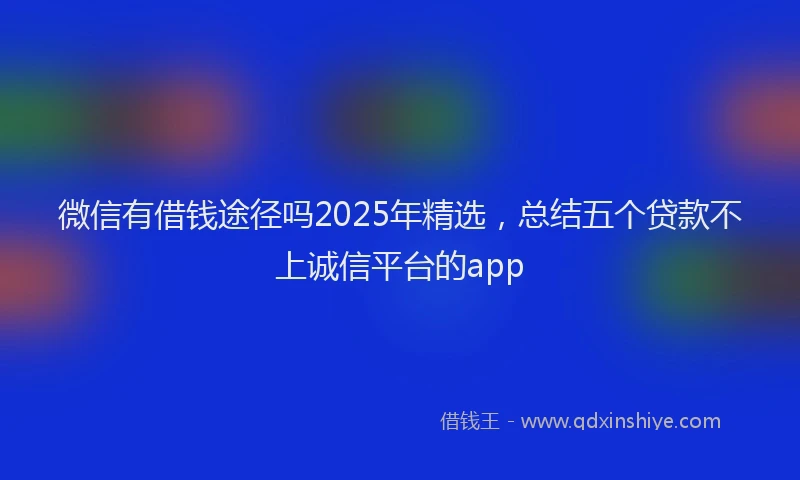 微信有借钱途径吗2025年精选，总结五个贷款不上诚信平台的app