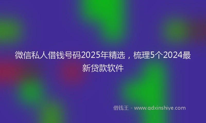 微信私人借钱号码2025年精选，梳理5个2024最新贷款软件