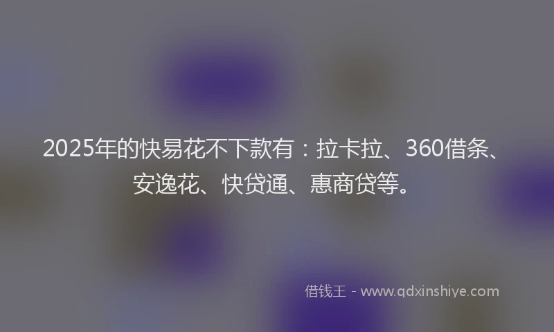 2025年的快易花不下款有：拉卡拉、360借条、安逸花、快贷通、惠商贷等。
