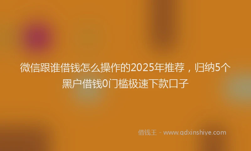 微信跟谁借钱怎么操作的2025年推荐，归纳5个黑户借钱0门槛极速下款口子