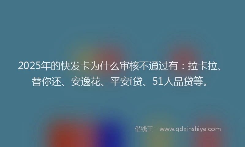 2025年的快发卡为什么审核不通过有：拉卡拉、替你还、安逸花、平安i贷、51人品贷等。