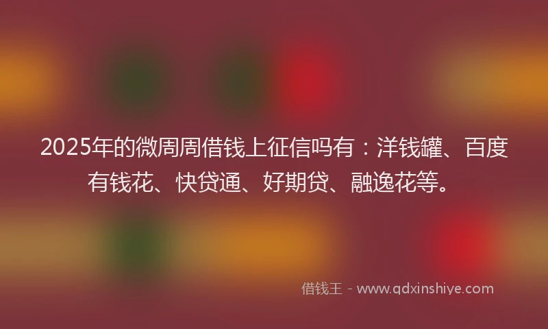 2025年的微周周借钱上征信吗有：洋钱罐、百度有钱花、快贷通、好期贷、融逸花等。