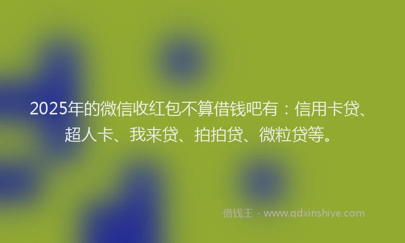 2025年的微信收红包不算借钱吧有：信用卡贷、超人卡、我来贷、拍拍贷、微粒贷等。