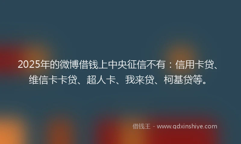 2025年的微博借钱上中央征信不有：信用卡贷、维信卡卡贷、超人卡、我来贷、柯基贷等。