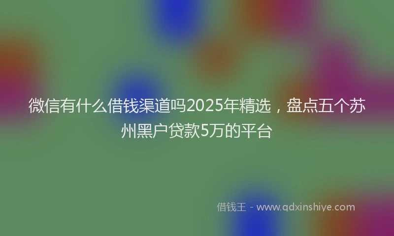 微信有什么借钱渠道吗2025年精选，盘点五个苏州黑户贷款5万的平台