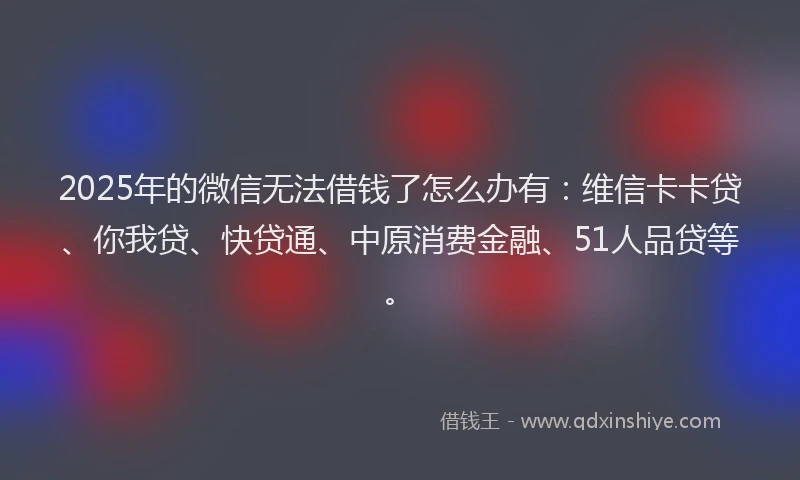 2025年的微信无法借钱了怎么办有：维信卡卡贷、你我贷、快贷通、中原消费金融、51人品贷等。