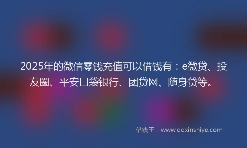 2025年的微信零钱充值可以借钱有：e微贷、投友圈、平安口袋银行、团贷网、随身贷等。