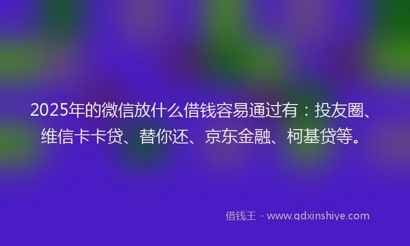 2025年的微信放什么借钱容易通过有：投友圈、维信卡卡贷、替你还、京东金融、柯基贷等。