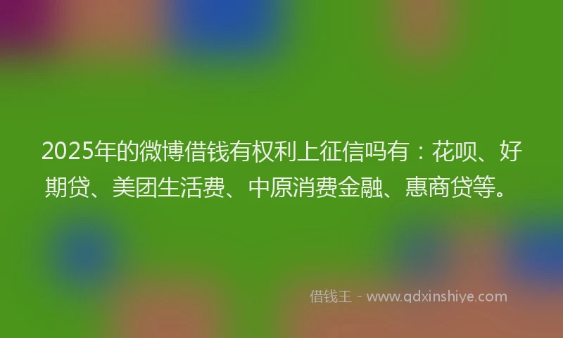 2025年的微博借钱有权利上征信吗有：花呗、好期贷、美团生活费、中原消费金融、惠商贷等。